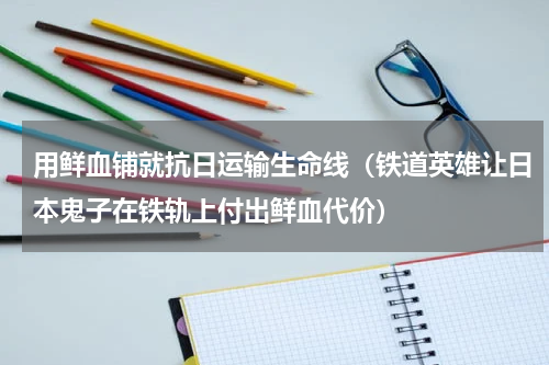 用鲜血铺就抗日运输生命线（铁道英雄让日本鬼子在铁轨上付出鲜血代价）