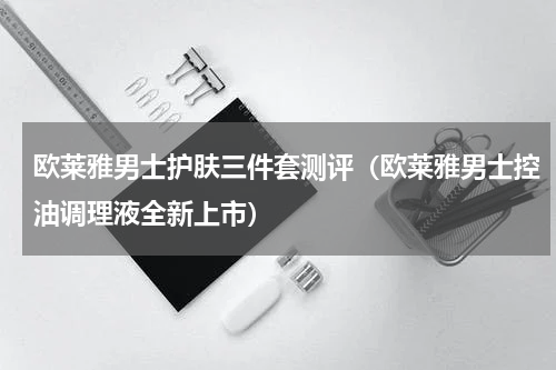 欧莱雅男士护肤三件套测评（欧莱雅男士控油调理液全新上市）