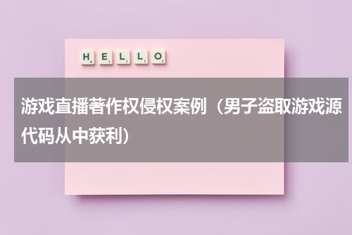 游戏直播著作权侵权案例（男子盗取游戏源代码从中获利）