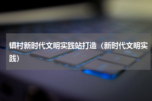 镇村新时代文明实践站打造（新时代文明实践）