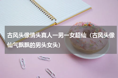 古风头像情头真人一男一女超仙（古风头像仙气飘飘的男头女头）
