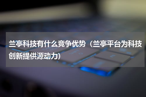 兰亭科技有什么竞争优势（兰亭平台为科技创新提供源动力）