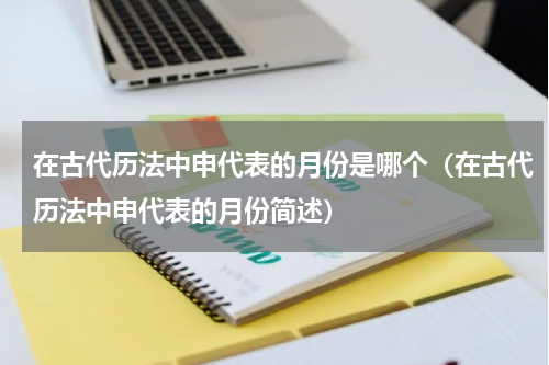 在古代历法中申代表的月份是哪个（在古代历法中申代表的月份简述）