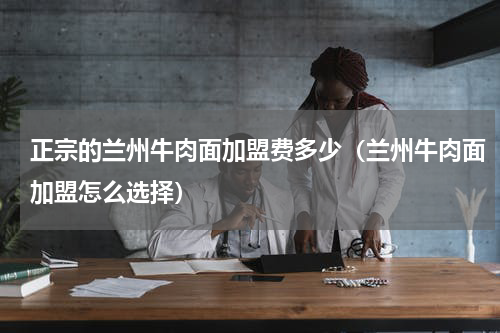 正宗的兰州牛肉面加盟费多少（兰州牛肉面加盟怎么选择）