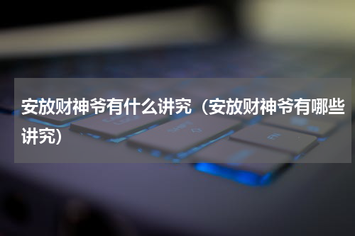 安放财神爷有什么讲究（安放财神爷有哪些讲究）