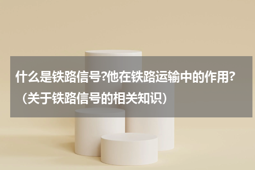 什么是铁路信号?他在铁路运输中的作用?（关于铁路信号的相关知识）