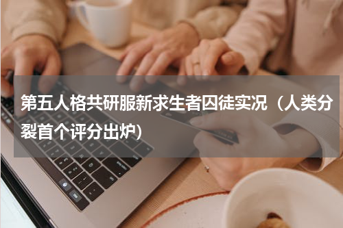 第五人格共研服新求生者囚徒实况（人类分裂首个评分出炉）