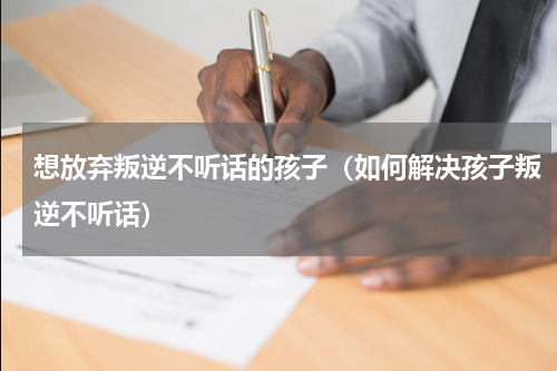 想放弃叛逆不听话的孩子（如何解决孩子叛逆不听话）
