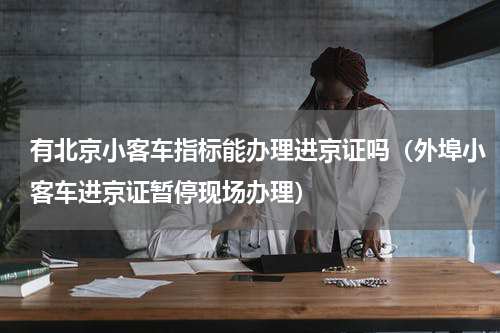 有北京小客车指标能办理进京证吗（外埠小客车进京证暂停现场办理）