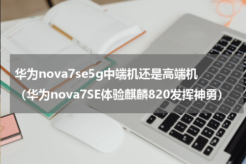华为nova7se5g中端机还是高端机（华为nova7SE体验麒麟820发挥神勇）