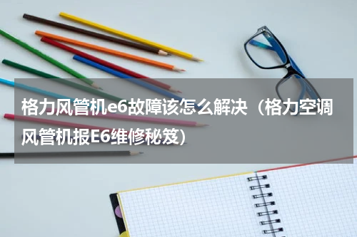 格力风管机e6故障该怎么解决（格力空调风管机报E6维修秘笈）