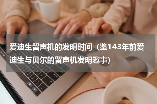 爱迪生留声机的发明时间（鉴143年前爱迪生与贝尔的留声机发明趣事）
