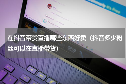 在抖音带货直播哪些东西好卖（抖音多少粉丝可以在直播带货）