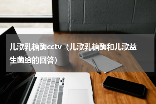 儿歌乳糖酶cctv（儿歌乳糖酶和儿歌益生菌给的回答）