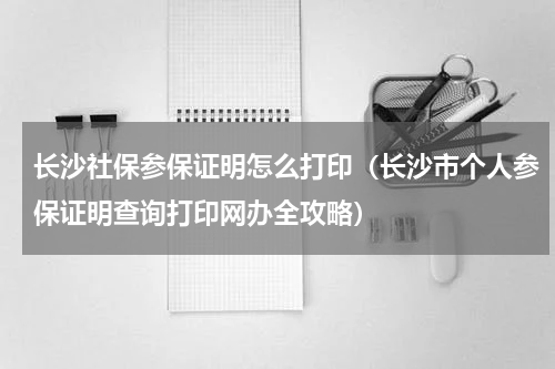 长沙社保参保证明怎么打印（长沙市个人参保证明查询打印网办全攻略）