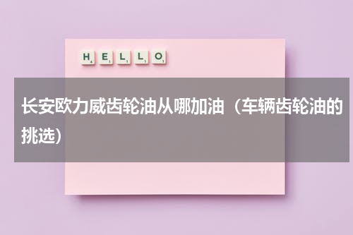 长安欧力威齿轮油从哪加油（车辆齿轮油的挑选）