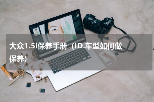 大众1.5l保养手册（ID.车型如何做保养）