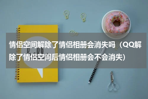 情侣空间解除了情侣相册会消失吗（QQ解除了情侣空间后情侣相册会不会消失）