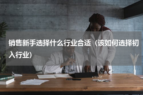 销售新手选择什么行业合适（该如何选择初入行业）