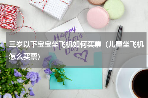 三岁以下宝宝坐飞机如何买票（儿童坐飞机怎么买票）