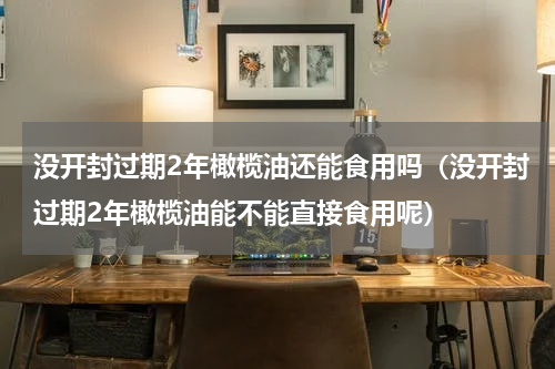 没开封过期2年橄榄油还能食用吗（没开封过期2年橄榄油能不能直接食用呢）