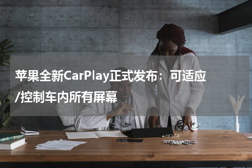 苹果全新CarPlay正式发布：可适应/控制车内所有屏幕