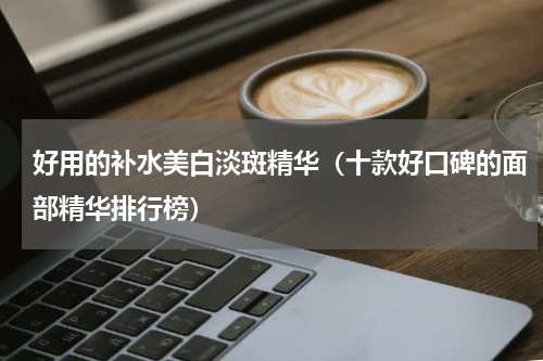 好用的补水美白淡斑精华（十款好口碑的面部精华排行榜）