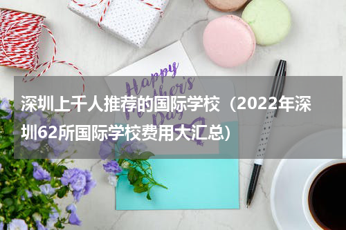 深圳上千人推荐的国际学校（2022年深圳62所国际学校费用大汇总）
