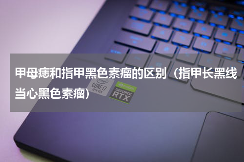甲母痣和指甲黑色素瘤的区别（指甲长黑线当心黑色素瘤）