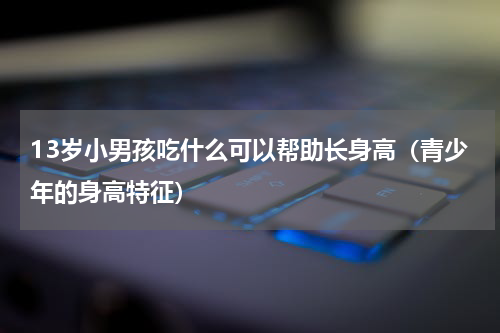 13岁小男孩吃什么可以帮助长身高（青少年的身高特征）
