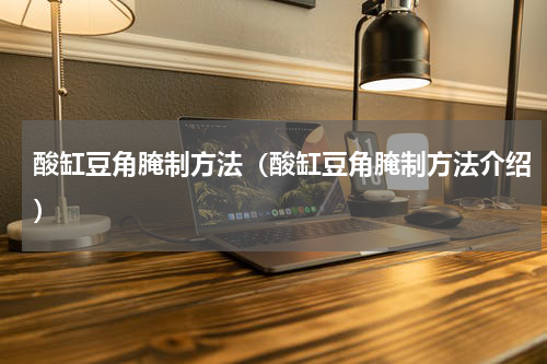 酸缸豆角腌制方法（酸缸豆角腌制方法介绍）