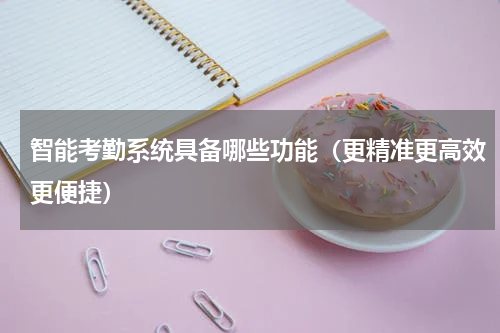 智能考勤系统具备哪些功能（更精准更高效更便捷）