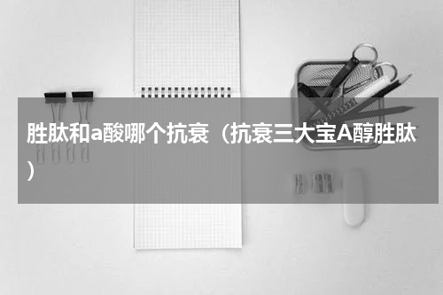 胜肽和a酸哪个抗衰（抗衰三大宝A醇胜肽）