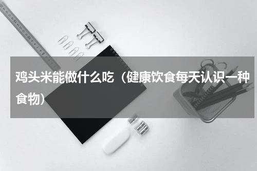 鸡头米能做什么吃（健康饮食每天认识一种食物）