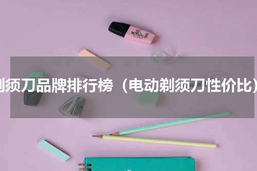 剃须刀品牌排行榜（电动剃须刀性价比）
