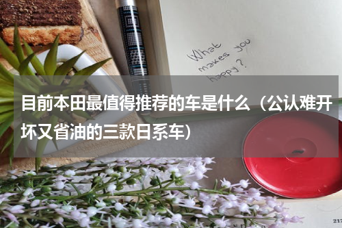 目前本田最值得推荐的车是什么（公认难开坏又省油的三款日系车）