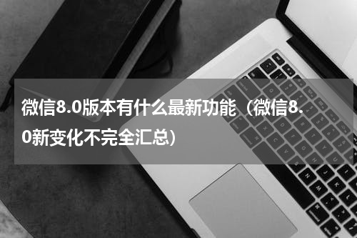 微信8.0版本有什么最新功能（微信8.0新变化不完全汇总）
