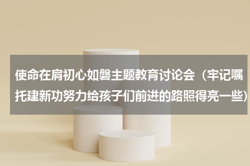 使命在肩初心如磐主题教育讨论会（牢记嘱托建新功努力给孩子们前进的路照得亮一些）