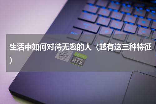 生活中如何对待无趣的人（越有这三种特征）