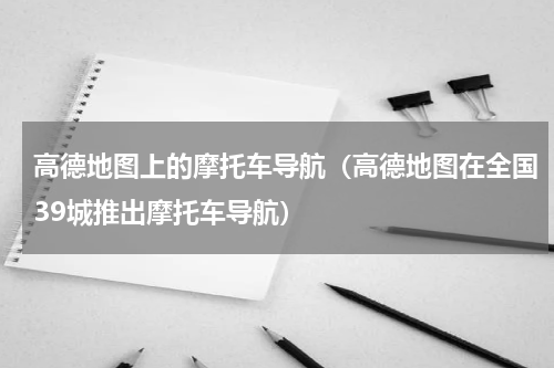 高德地图上的摩托车导航（高德地图在全国39城推出摩托车导航）