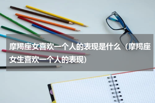 摩羯座女喜欢一个人的表现是什么（摩羯座女生喜欢一个人的表现）