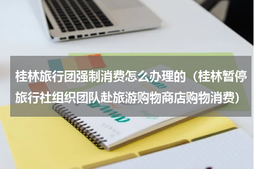 桂林旅行团强制消费怎么办理的（桂林暂停旅行社组织团队赴旅游购物商店购物消费）