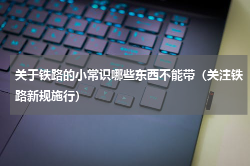 关于铁路的小常识哪些东西不能带（关注铁路新规施行）