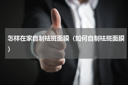 怎样在家自制祛斑面膜（如何自制祛斑面膜）