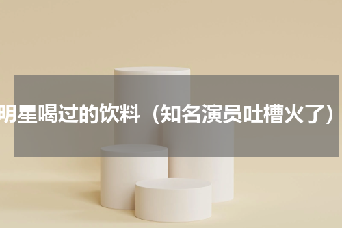 明星喝过的饮料（知名演员吐槽火了）
