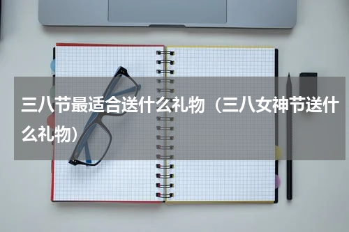 三八节最适合送什么礼物（三八女神节送什么礼物）