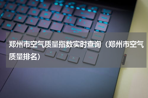 郑州市空气质量指数实时查询（郑州市空气质量排名）