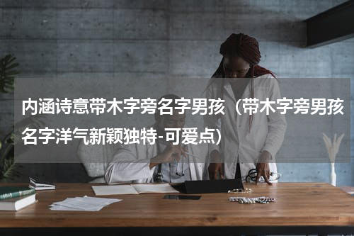 内涵诗意带木字旁名字男孩（带木字旁男孩名字洋气新颖独特-可爱点）
