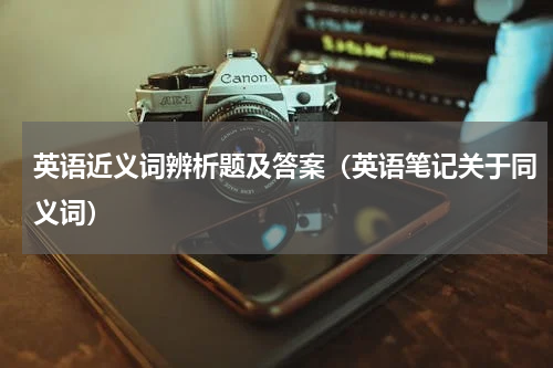 英语近义词辨析题及答案（英语笔记关于同义词）