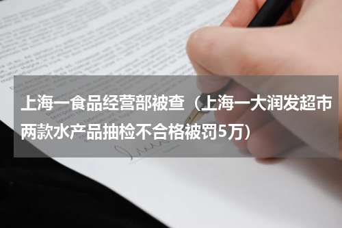 上海一食品经营部被查（上海一大润发超市两款水产品抽检不合格被罚5万）